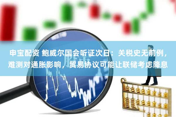 申宝配资 鲍威尔国会听证次日：关税史无前例，难测对通胀影响，贸易协议可能让联储考虑降息