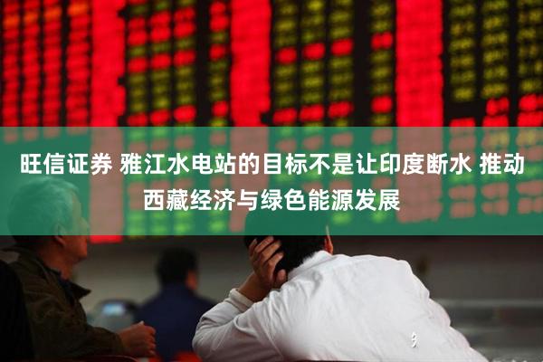 旺信证券 雅江水电站的目标不是让印度断水 推动西藏经济与绿色能源发展