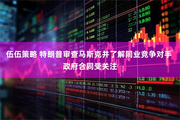 伍伍策略 特朗普审查马斯克并了解同业竞争对手 政府合同受关注