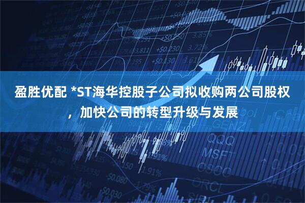 盈胜优配 *ST海华控股子公司拟收购两公司股权，加快公司的转型升级与发展