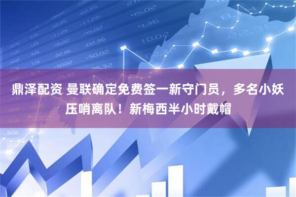 鼎泽配资 曼联确定免费签一新守门员，多名小妖压哨离队！新梅西半小时戴帽