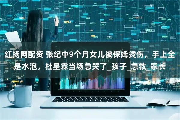 红扬网配资 张纪中9个月女儿被保姆烫伤，手上全是水泡，杜星霖当场急哭了_孩子_急救_家长