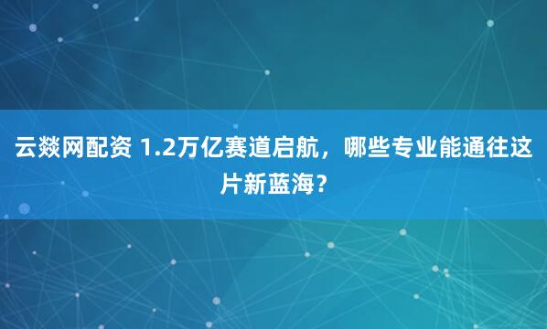 云燚网配资 1.2万亿赛道启航，哪些专业能通往这片新蓝海？