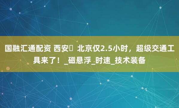 国融汇通配资 西安⇌北京仅2.5小时，超级交通工具来了！_磁悬浮_时速_技术装备