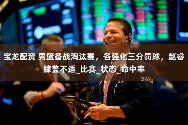 宝龙配资 男篮备战淘汰赛，各强化三分罚球，赵睿膝盖不适_比赛_状态_命中率