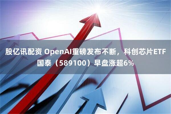股亿讯配资 OpenAI重磅发布不断，科创芯片ETF国泰（589100）早盘涨超6%