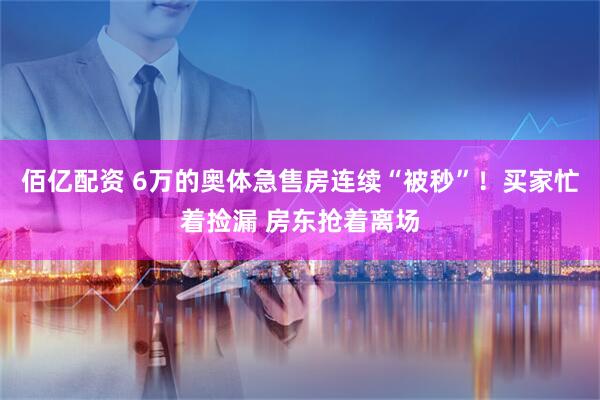 佰亿配资 6万的奥体急售房连续“被秒”！买家忙着捡漏 房东抢着离场