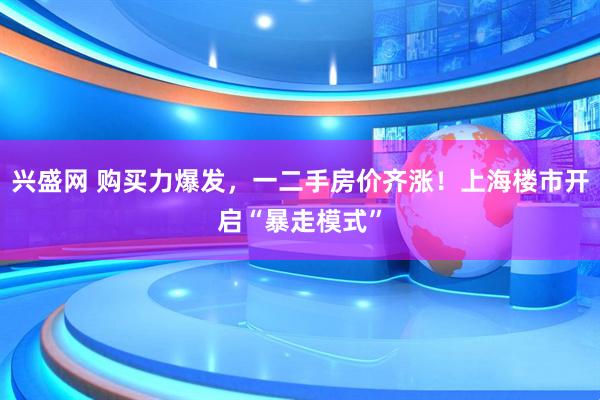 兴盛网 购买力爆发，一二手房价齐涨！上海楼市开启“暴走模式”