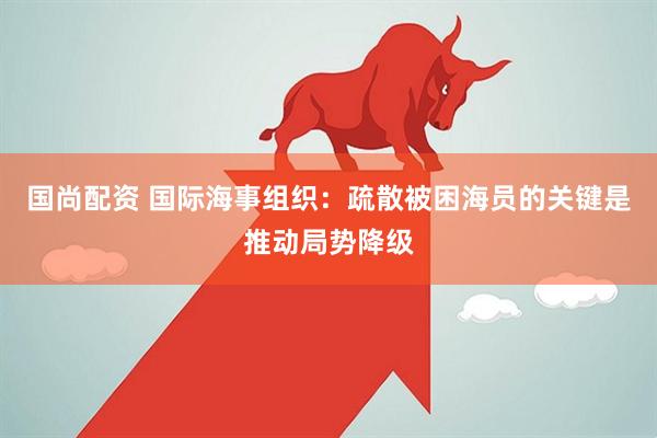 国尚配资 国际海事组织：疏散被困海员的关键是推动局势降级