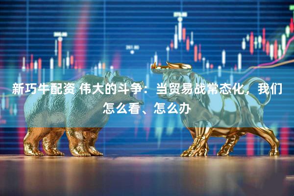 新巧牛配资 伟大的斗争：当贸易战常态化，我们怎么看、怎么办